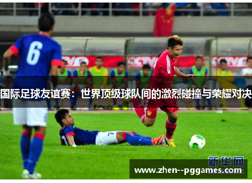 国际足球友谊赛：世界顶级球队间的激烈碰撞与荣耀对决