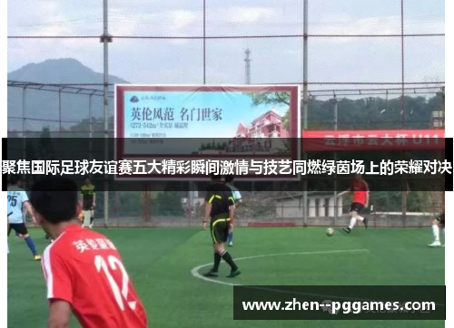 聚焦国际足球友谊赛五大精彩瞬间激情与技艺同燃绿茵场上的荣耀对决