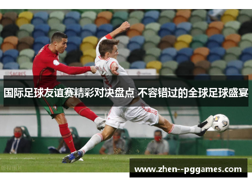 国际足球友谊赛精彩对决盘点 不容错过的全球足球盛宴